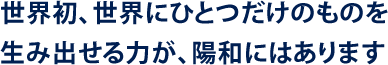 世界初、世界にひとつだけのものを生み出せる力が、陽和にはあります